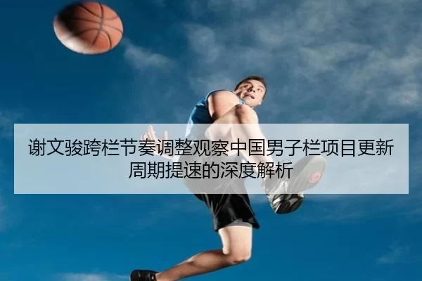 谢文骏跨栏节奏调整观察中国男子栏项目更新周期提速的深度解析